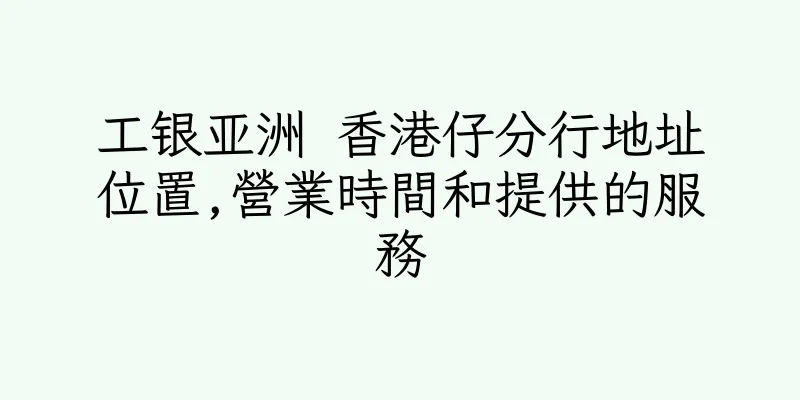 香港工银亚洲 香港仔分行地址位置,營業時間和提供的服務