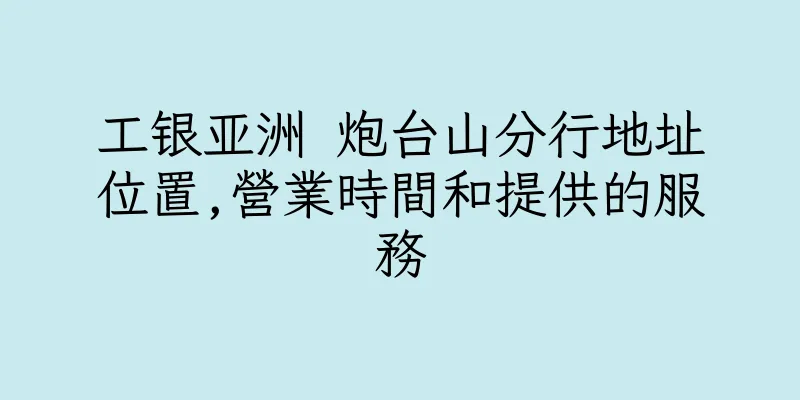 香港工银亚洲 炮台山分行地址位置,營業時間和提供的服務