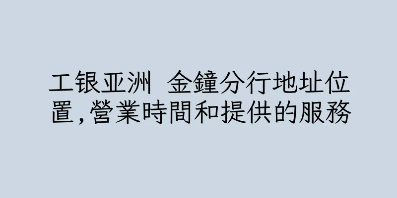 香港工银亚洲 金鐘分行地址位置,營業時間和提供的服務