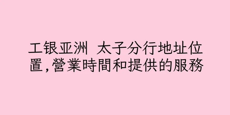 香港工银亚洲 太子分行地址位置,營業時間和提供的服務