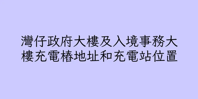 香港灣仔政府大樓及入境事務大樓充電樁地址和充電站位置