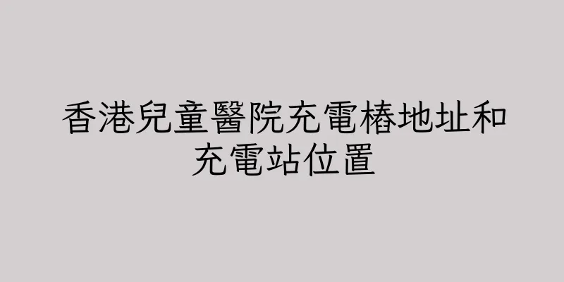 香港兒童醫院充電樁地址和充電站位置