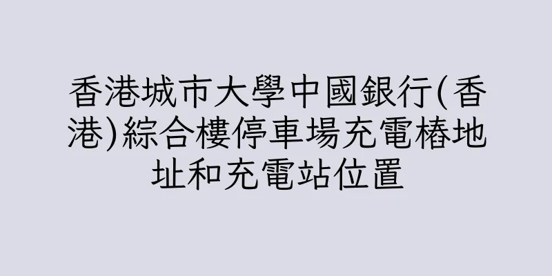 香港城市大學中國銀行(香港)綜合樓停車場充電樁地址和充電站位置