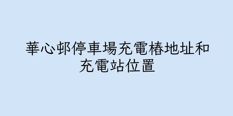 香港華心邨停車場充電樁地址和充電站位置